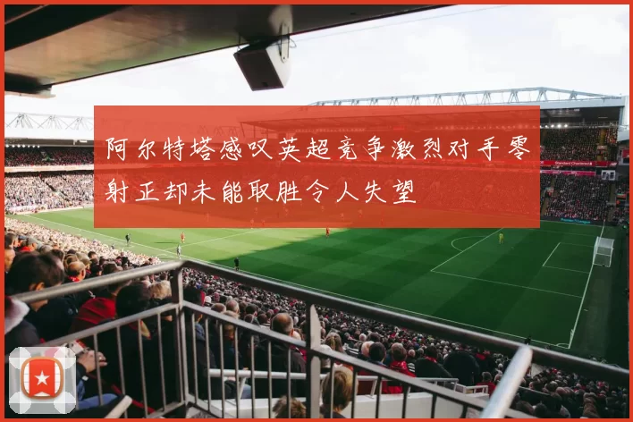 阿尔特塔感叹英超竞争激烈对手零射正却未能取胜令人失望