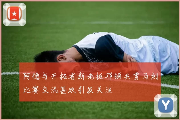阿德与开拓者新老板邓顿共赏马刺比赛交流甚欢引发关注