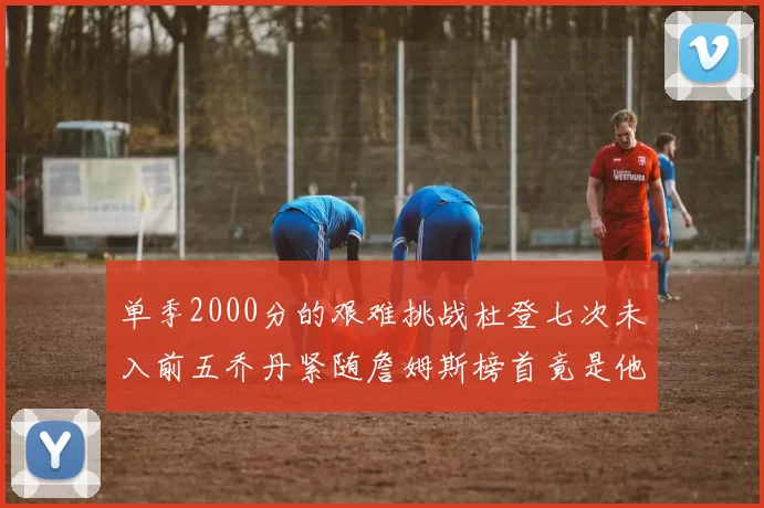 单季2000分的艰难挑战杜登七次未入前五乔丹紧随詹姆斯榜首竟是他