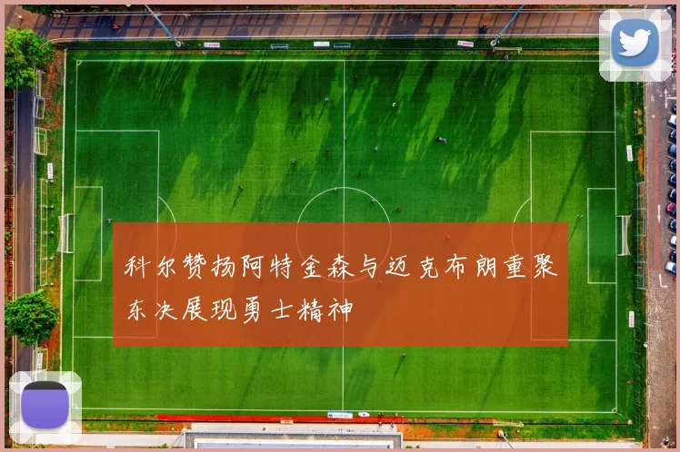 科尔赞扬阿特金森与迈克布朗重聚东决展现勇士精神