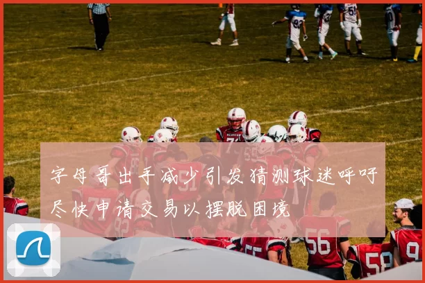 字母哥出手减少引发猜测球迷呼吁尽快申请交易以摆脱困境