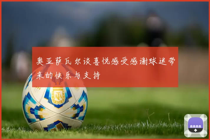 奥亚萨瓦尔谈喜悦感受感谢球迷带来的快乐与支持