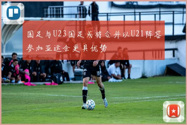 国足与U23国足或将合并以U21阵容参加亚运会更具优势