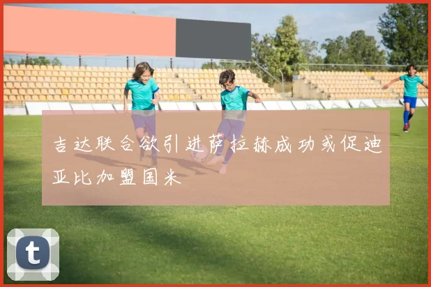 吉达联合欲引进萨拉赫成功或促迪亚比加盟国米