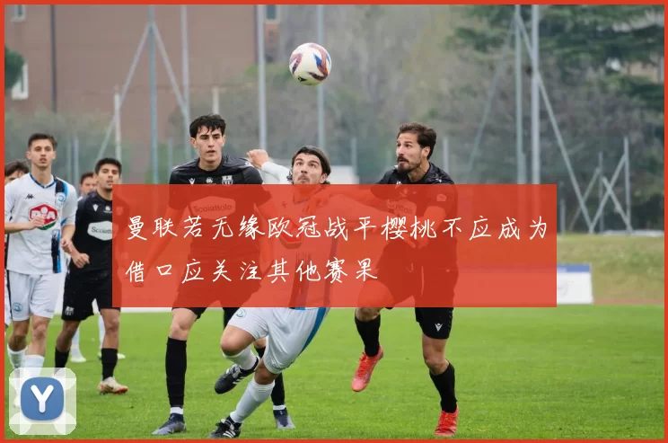 曼联若无缘欧冠战平樱桃不应成为借口应关注其他赛果
