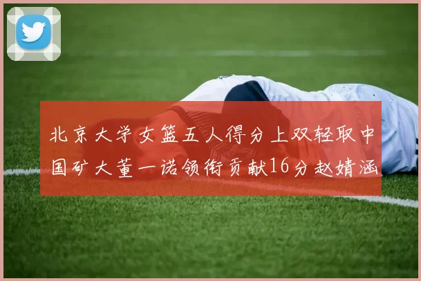 北京大学女篮五人得分上双轻取中国矿大董一诺领衔贡献16分赵婧涵接近双双