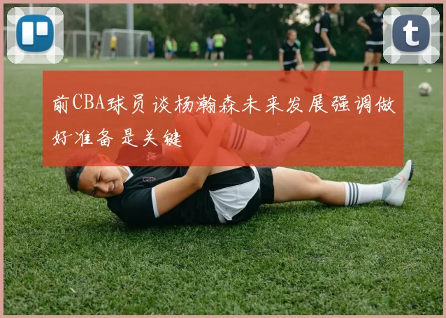 前CBA球员谈杨瀚森未来发展强调做好准备是关键